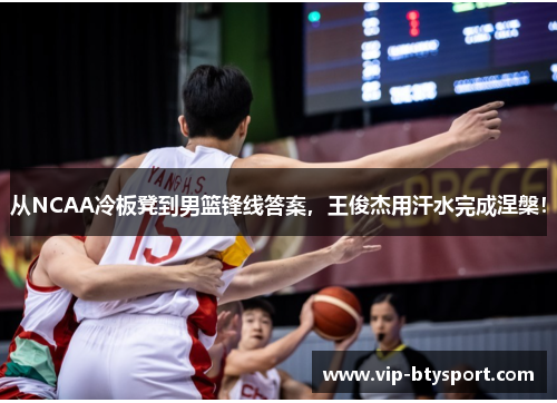 从NCAA冷板凳到男篮锋线答案，王俊杰用汗水完成涅槃！